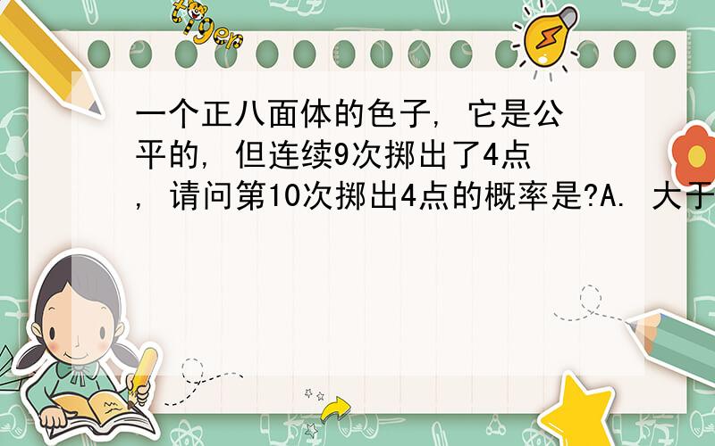 一个正八面体的色子, 它是公平的, 但连续9次掷出了4点, 请问第10次掷出4点的概率是?A. 大于 1/6B. 等于 1/6C. 小于 1/6D. 都不是