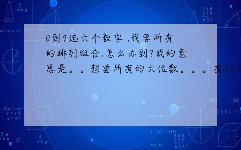 0到9选六个数字 ,我要所有的排列组合.怎么办到?我的意思是。。想要所有的六位数。。。有什么软件可以都列出来吗。。懒得一一去写了