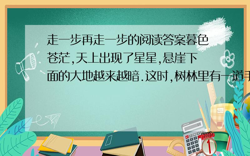 走一步再走一步的阅读答案暮色苍茫,天上出现了星星,悬崖下面的大地越来越暗.这时,树林里有一道手电光照来照去.我听到了杰利和我父亲的声音!父亲的手电光照着我.“下来吧,孩子,”他带