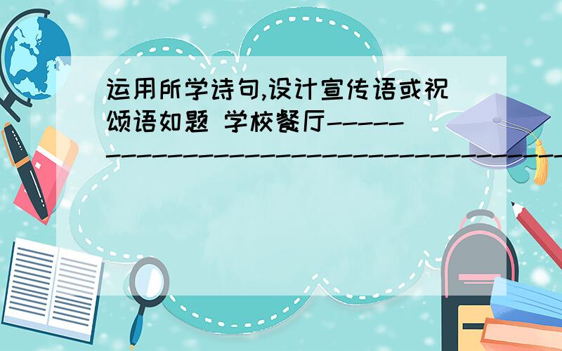 运用所学诗句,设计宣传语或祝颂语如题 学校餐厅-------------------------------------------------------------------- 献给慈爱的母亲---------------------------------------------------------- 送给即将上大学的哥哥------