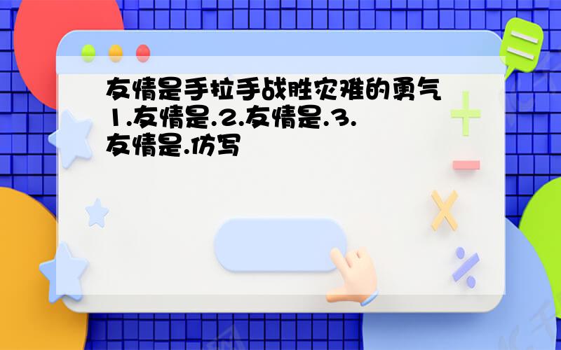 友情是手拉手战胜灾难的勇气 1.友情是.2.友情是.3.友情是.仿写