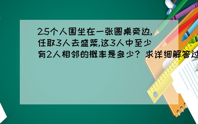 25个人围坐在一张圆桌旁边,任取3人去盛菜,这3人中至少有2人相邻的概率是多少? 求详细解答过程.谢谢~rt~