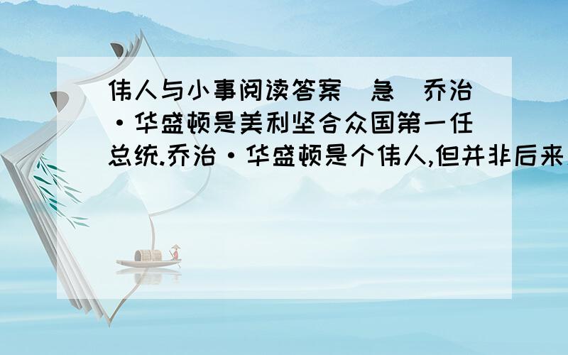 伟人与小事阅读答案（急）乔治·华盛顿是美利坚合众国第一任总统.乔治·华盛顿是个伟人,但并非后来人所想的,他专做伟大的事,而把不伟大的事留给不伟大的人去做.实际上,他若在你面前,