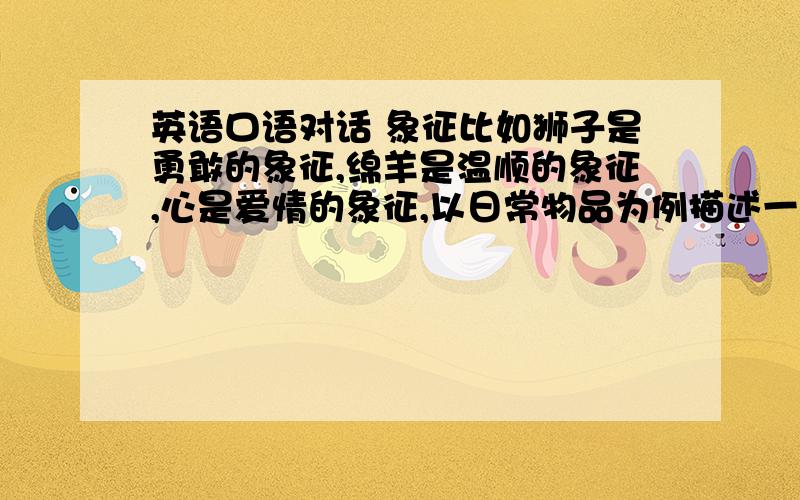 英语口语对话 象征比如狮子是勇敢的象征,绵羊是温顺的象征,心是爱情的象征,以日常物品为例描述一下各自的象征意义