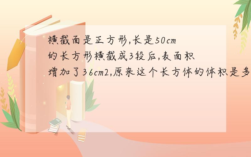 横截面是正方形,长是50cm的长方形横截成3段后,表面积增加了36cm2,原来这个长方体的体积是多少?