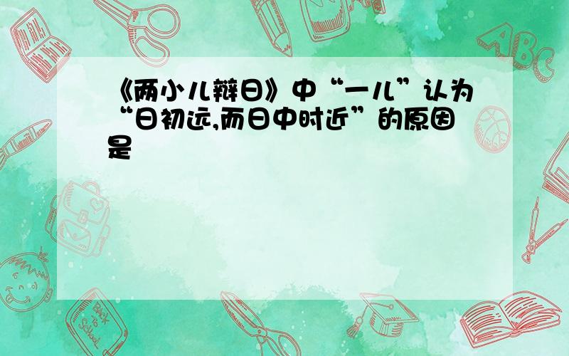 《两小儿辩日》中“一儿”认为“日初远,而日中时近”的原因是