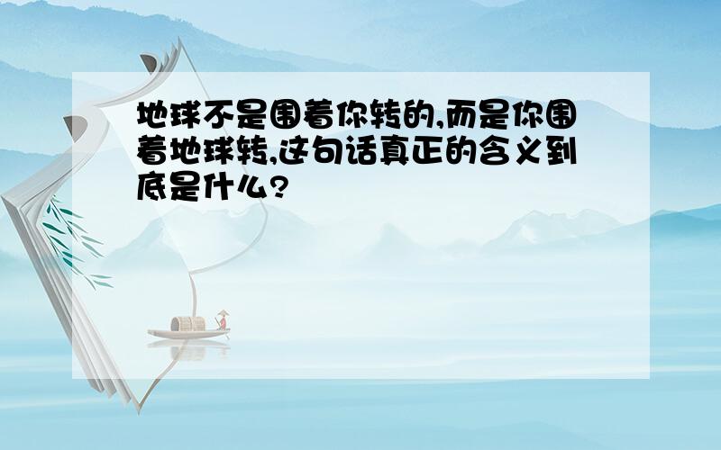 地球不是围着你转的,而是你围着地球转,这句话真正的含义到底是什么?