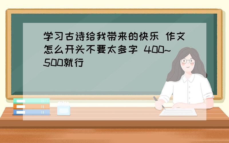 学习古诗给我带来的快乐 作文怎么开头不要太多字 400~500就行