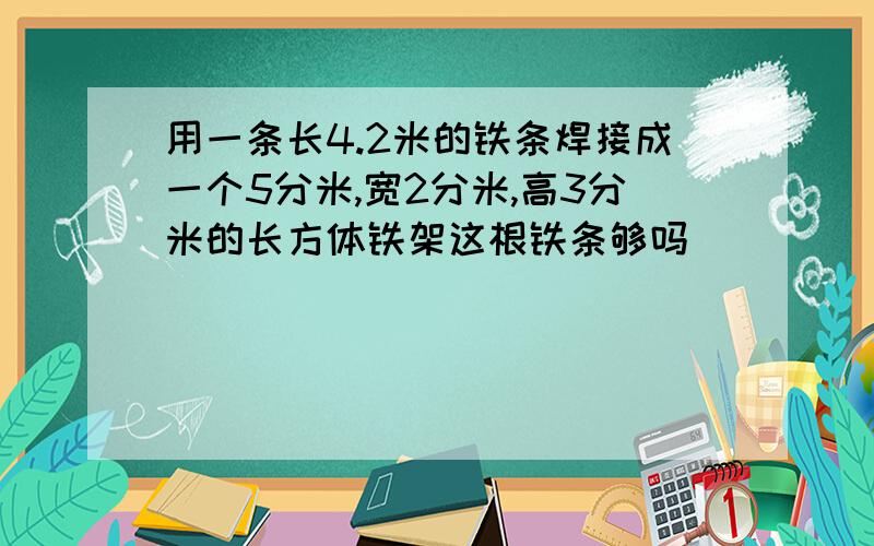 用一条长4.2米的铁条焊接成一个5分米,宽2分米,高3分米的长方体铁架这根铁条够吗