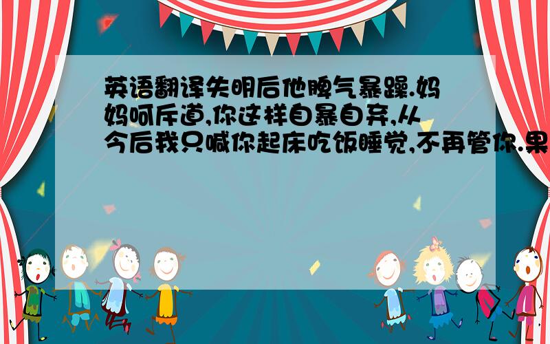 英语翻译失明后他脾气暴躁.妈妈呵斥道,你这样自暴自弃,从今后我只喊你起床吃饭睡觉,不再管你.果然,从那以后妈妈每天只跟他说这三句话.这让他很愧疚,也渐渐平静下来配合治疗.一年后,他