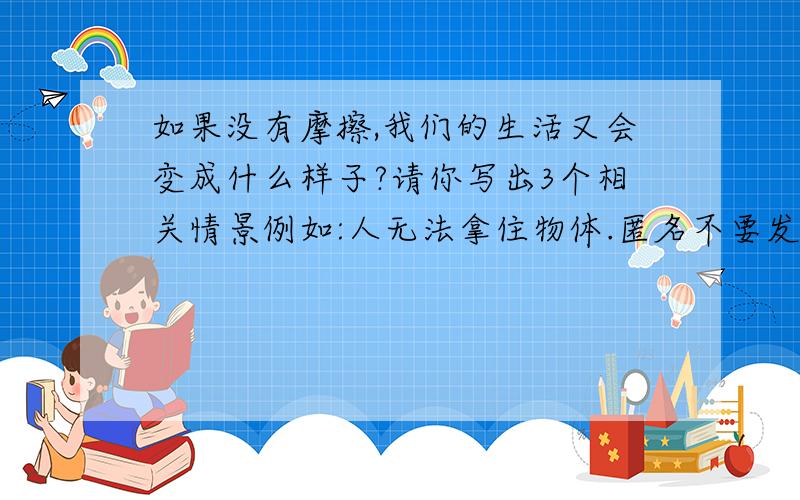 如果没有摩擦,我们的生活又会变成什么样子?请你写出3个相关情景例如:人无法拿住物体.匿名不要发与我问题无关的.