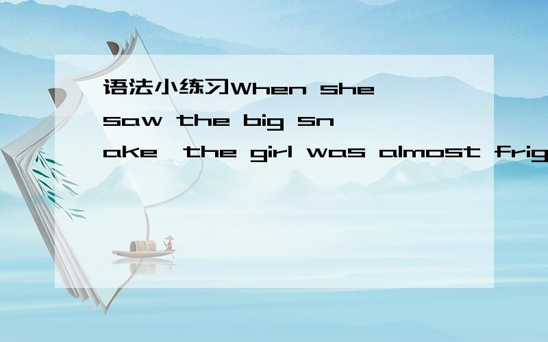 语法小练习When she saw the big snake,the girl was almost frightened to death.＿＿＿＿＿＿＿the bigsnake,the girl was almost frightened to death.If time permits,I will stay another week._____________________,I will stay another week.After