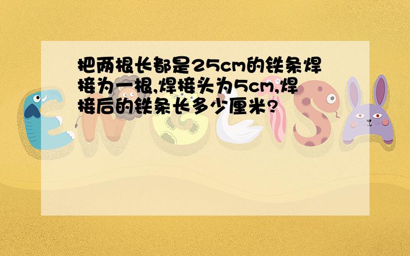 把两根长都是25cm的铁条焊接为一根,焊接头为5cm,焊接后的铁条长多少厘米?