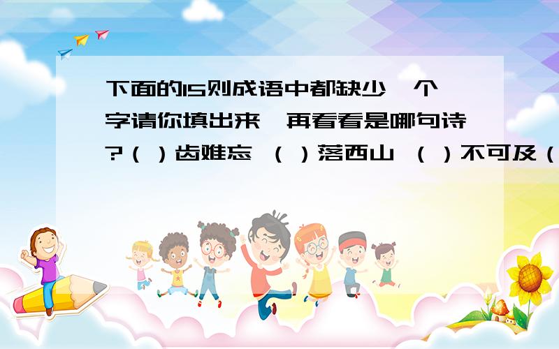 下面的15则成语中都缺少一个字请你填出来,再看看是哪句诗?（）齿难忘 （）落西山 （）不可及（）发苍苍 （）口成章 （）非曲直（）难而进 （）依不舍 （）平浪静（）计其数 （）高水