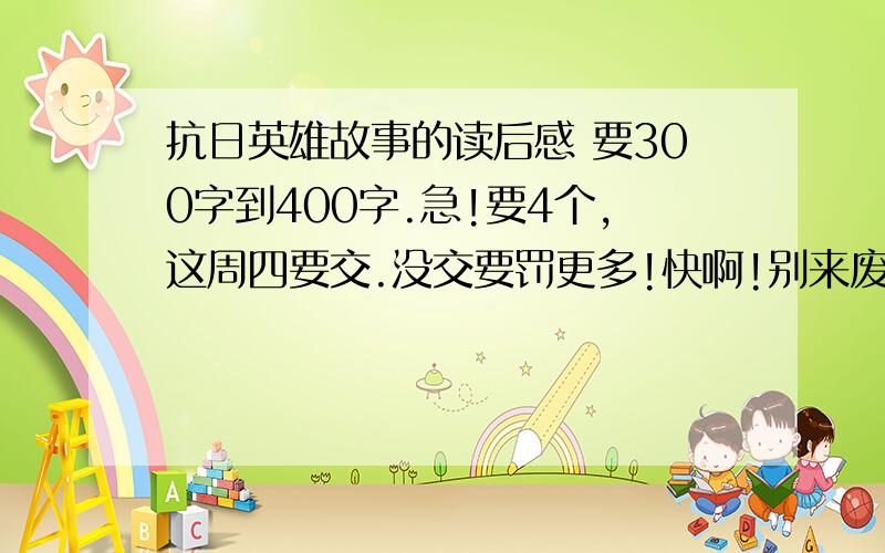 抗日英雄故事的读后感 要300字到400字.急!要4个,这周四要交.没交要罚更多!快啊!别来废话!