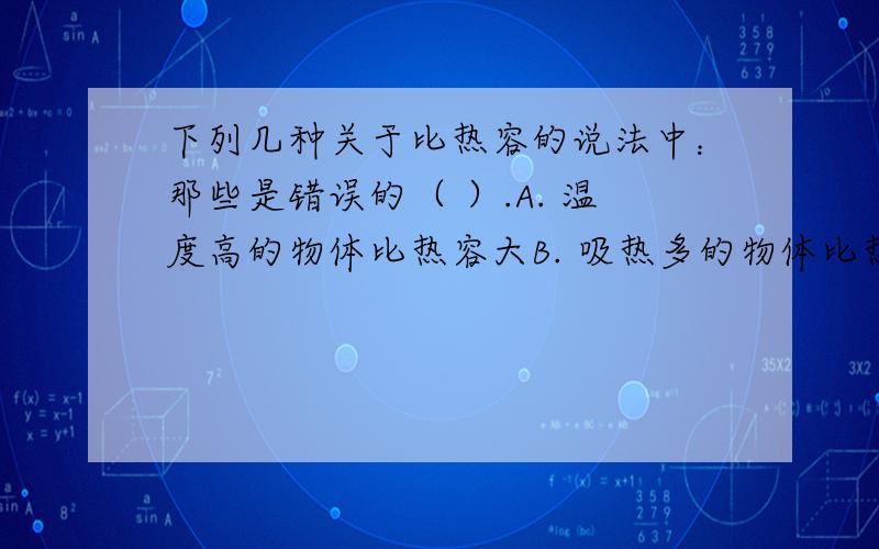 下列几种关于比热容的说法中：那些是错误的（ ）.A. 温度高的物体比热容大B. 吸热多的物体比热容大C. 比热容大者吸热多,比热容小者吸热少D. 相同质量,吸热相同,升高温度也相同的不一定