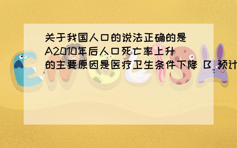 关于我国人口的说法正确的是 A2010年后人口死亡率上升的主要原因是医疗卫生条件下降 B 预计2013年左右人口总数达到最大值 C 1时期我国人口出生率迅速下降的原因是经济因素 D2010 到2020年少