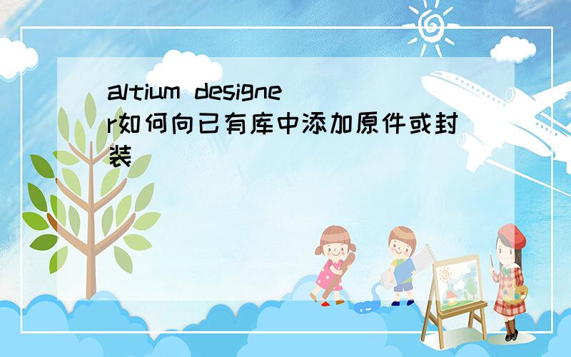 altium designer如何向已有库中添加原件或封装