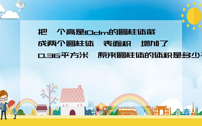 把一个高是10dm的圆柱体截成两个圆柱体,表面积,增加了0.36平方米,原来圆柱体的体积是多少平方米?