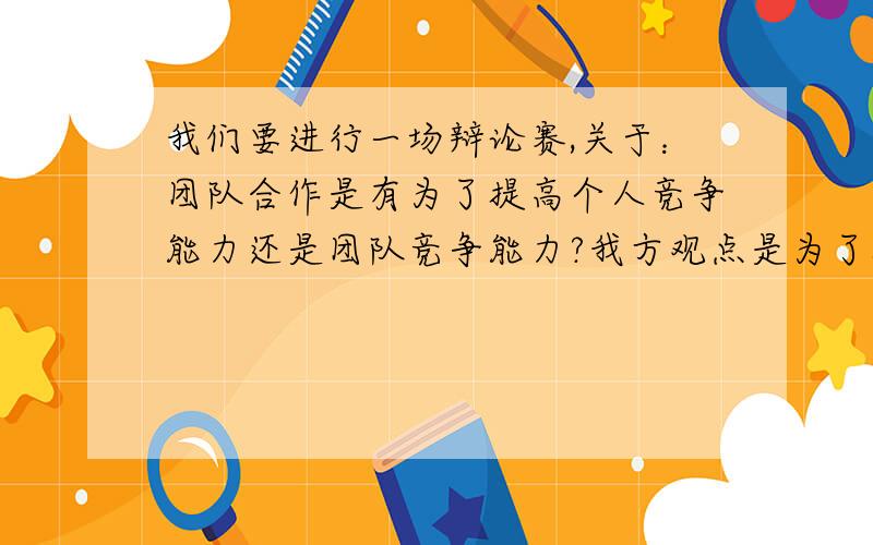 我们要进行一场辩论赛,关于：团队合作是有为了提高个人竞争能力还是团队竞争能力?我方观点是为了提高团队竞争能力 希望大侠提供 多多的论据