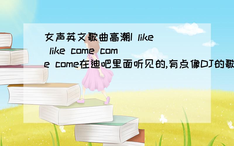 女声英文歌曲高潮I like like come come come在迪吧里面听见的,有点像DJ的歌吧 上面写歌词也是按照那首歌唱的口音写出来的谐音.希望朋友们尽快回答问题,