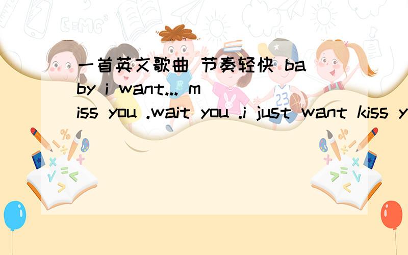 一首英文歌曲 节奏轻快 baby i want... miss you .wait you .i just want kiss you but i canbaby i want... miss you .wait you .i just want kiss you  but i  cant.节奏很欢快  跪谢  男的唱的