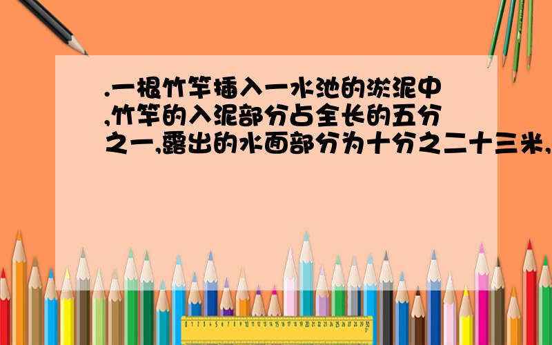 .一根竹竿插入一水池的淤泥中,竹竿的入泥部分占全长的五分之一,露出的水面部分为十分之二十三米,若此时将此竹竿再向下插五分之一米,则淤泥以上的入水部分比入泥部分短五分之一米,问