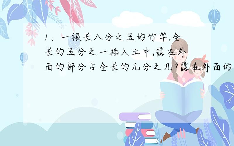 1、一根长八分之五的竹竿,全长的五分之一插入土中,露在外面的部分占全长的几分之几?露在外面的有多长?2、某款新上市的汽车,第一次降价十二分之一后无人问津,专卖店再次降价十分之一