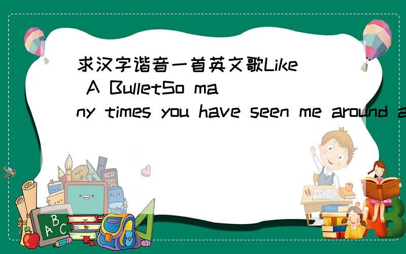 求汉字谐音一首英文歌Like A BulletSo many times you have seen me around andwhen you''ve seen me you''ll know what I''m aboutI''m not the type of girl who cares what you thinkI choose to swim when all the others just sinkThe one thing that''s