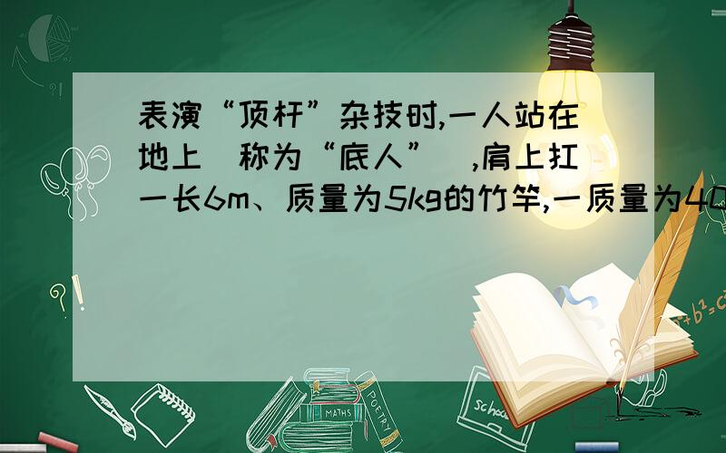 表演“顶杆”杂技时,一人站在地上（称为“底人”）,肩上扛一长6m、质量为5kg的竹竿,一质量为40kg的演员在杆顶从静止开始先匀加速再匀减速下滑,滑到杆底时速度正好为零.假设加速时的加