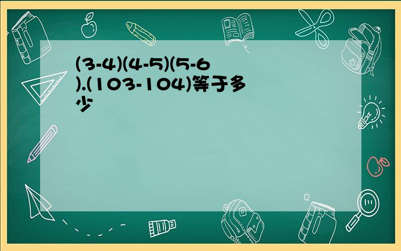 (3-4)(4-5)(5-6).(103-104)等于多少