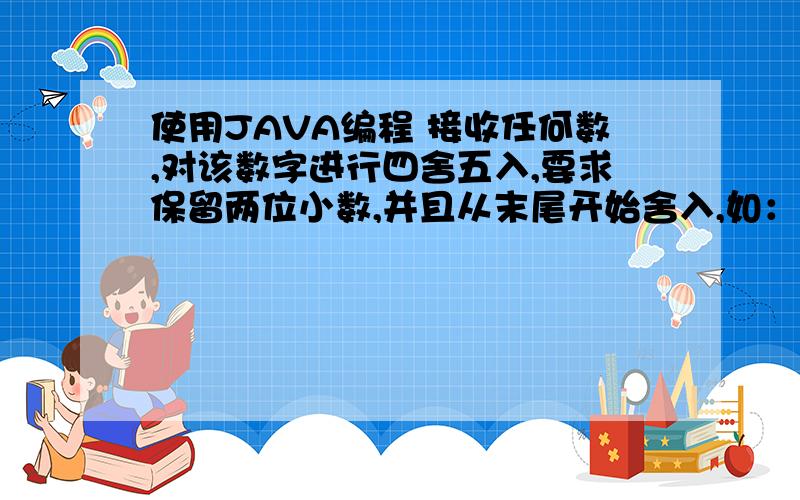 使用JAVA编程 接收任何数,对该数字进行四舍五入,要求保留两位小数,并且从末尾开始舍入,如：3.124682-->3.133.22715--->3.233.999999-->4.003.11444444449--->3.123.127123--->3.13要求不能使用Math中的方法