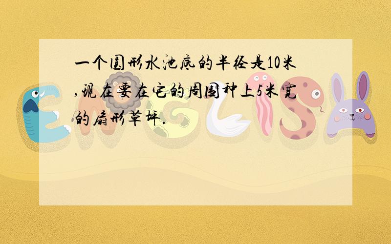 一个圆形水池底的半径是10米,现在要在它的周围种上5米宽的扇形草坪.