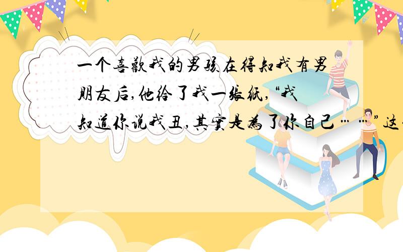 一个喜欢我的男孩在得知我有男朋友后,他给了我一张纸,“我知道你说我丑,其实是为了你自己……”这句话是什么意思?