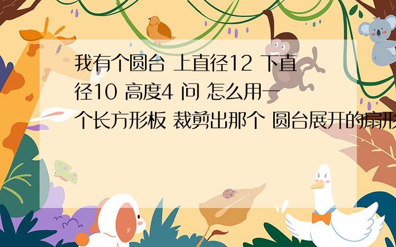 我有个圆台 上直径12 下直径10 高度4 问 怎么用一个长方形板 裁剪出那个 圆台展开的扇形?希望你们帮下忙 有公式最好