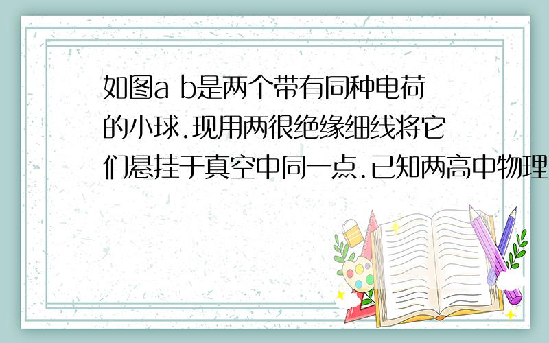 如图a b是两个带有同种电荷的小球.现用两很绝缘细线将它们悬挂于真空中同一点.已知两高中物理   如图a b是两个带有同种电荷的小球.现用两很绝缘细线将它们悬挂于真空中同一点.已知两球