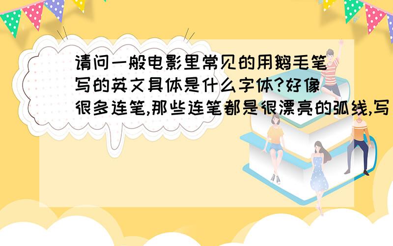 请问一般电影里常见的用鹅毛笔写的英文具体是什么字体?好像很多连笔,那些连笔都是很漂亮的弧线,写出来一排的话会看见中间有很明显的一根线,就像所有字母都是以那根主线为轴写出来的