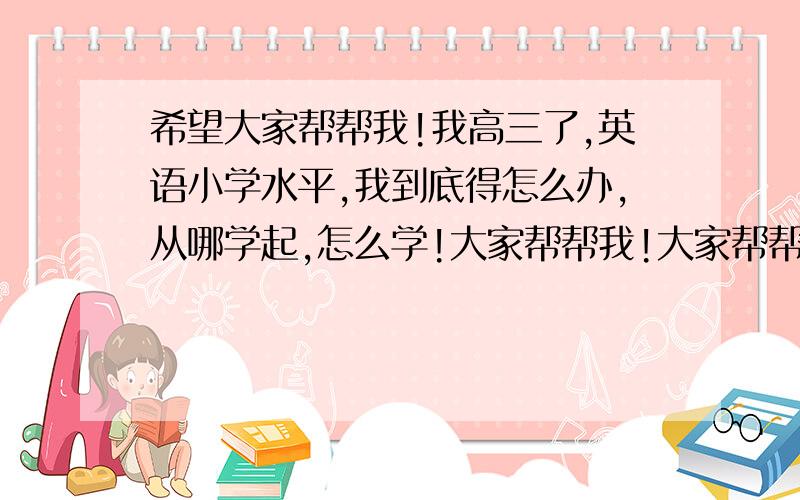 希望大家帮帮我!我高三了,英语小学水平,我到底得怎么办,从哪学起,怎么学!大家帮帮我!大家帮帮我!我英语完全看不懂,我到底得怎么办啊.