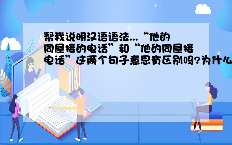 帮我说明汉语语法...“他的同屋接的电话”和“他的同屋接电话”这两个句子意思有区别吗?为什么后面加“的”呢?还有 “学点儿汉语以后再去中国”,这句子里为什么有“再”呢?这句子中
