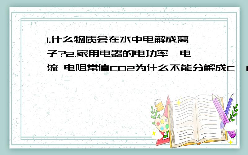 1.什么物质会在水中电解成离子?2.家用电器的电功率,电流 电阻常值CO2为什么不能分解成C,O2