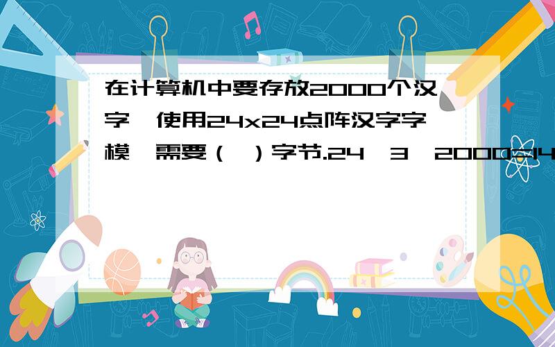 在计算机中要存放2000个汉字,使用24x24点阵汉字字模,需要（ ）字节.24*3*2000=144000没算错吧.答案怎么会是14000呢.- -