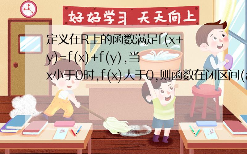 定义在R上的函数满足f(x+y)=f(x)+f(y),当x小于0时,f(x)大于0,则函数在闭区间(a,b)上有A最小值f（a） B最大值f（b） C最小值（b） D最大值f（（a+b）除以2）