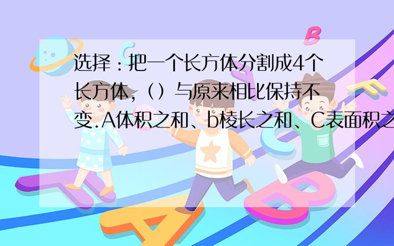 选择：把一个长方体分割成4个长方体,（）与原来相比保持不变.A体积之和、b棱长之和、C表面积之和.4个长方体（）