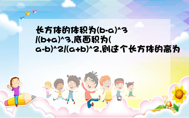 长方体的体积为(b-a)^3/(b+a)^3,底面积为(a-b)^2/(a+b)^2,则这个长方体的高为