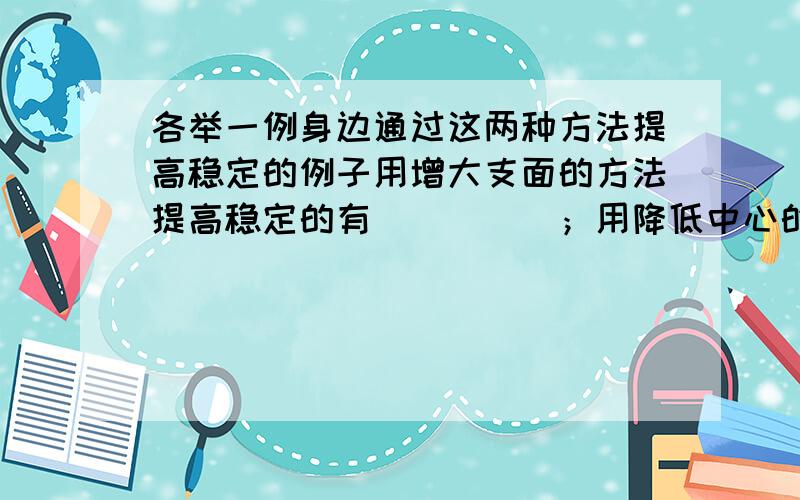 各举一例身边通过这两种方法提高稳定的例子用增大支面的方法提高稳定的有_____；用降低中心的方法提高稳定的有_______.