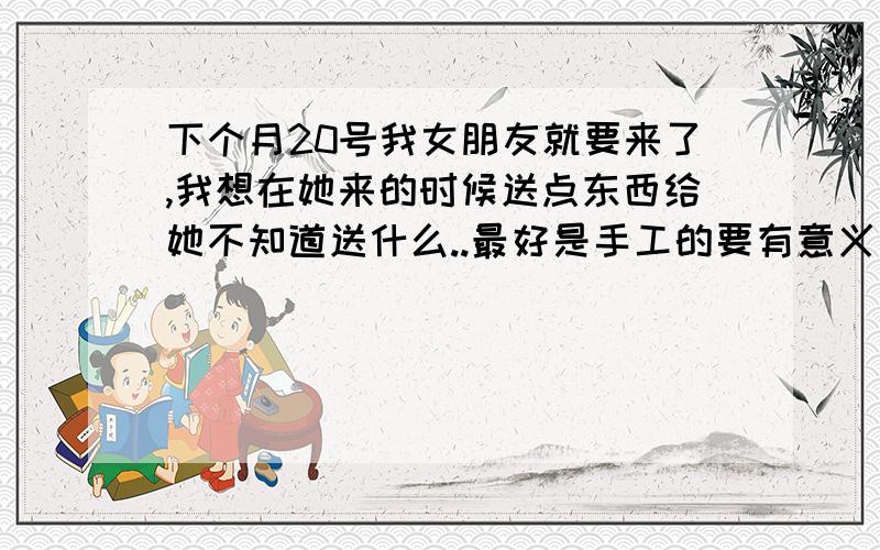 下个月20号我女朋友就要来了,我想在她来的时候送点东西给她不知道送什么..最好是手工的要有意义