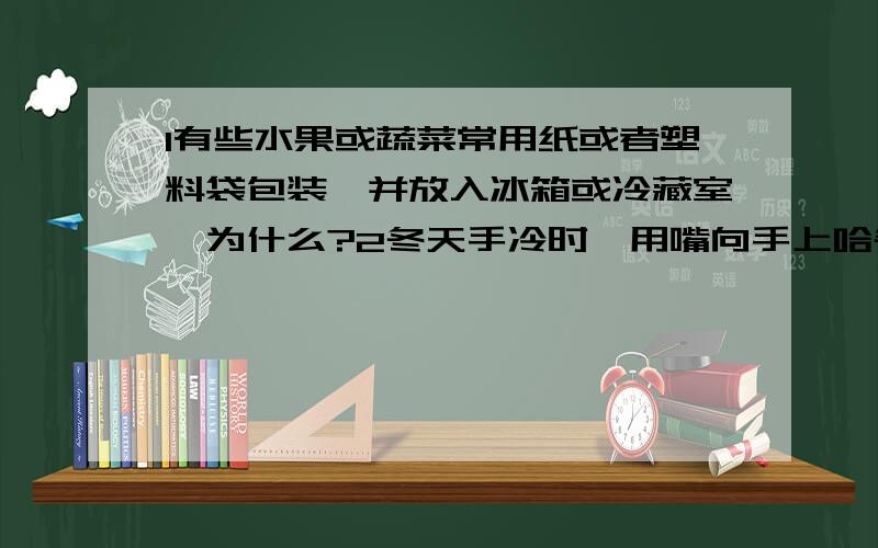 1有些水果或蔬菜常用纸或者塑料袋包装,并放入冰箱或冷藏室,为什么?2冬天手冷时,用嘴向手上哈气（即缓慢的吹气）,手会感到暖和.若用劲儿吹气,手不但不会暖和,反而觉得更冷.都是从嘴中