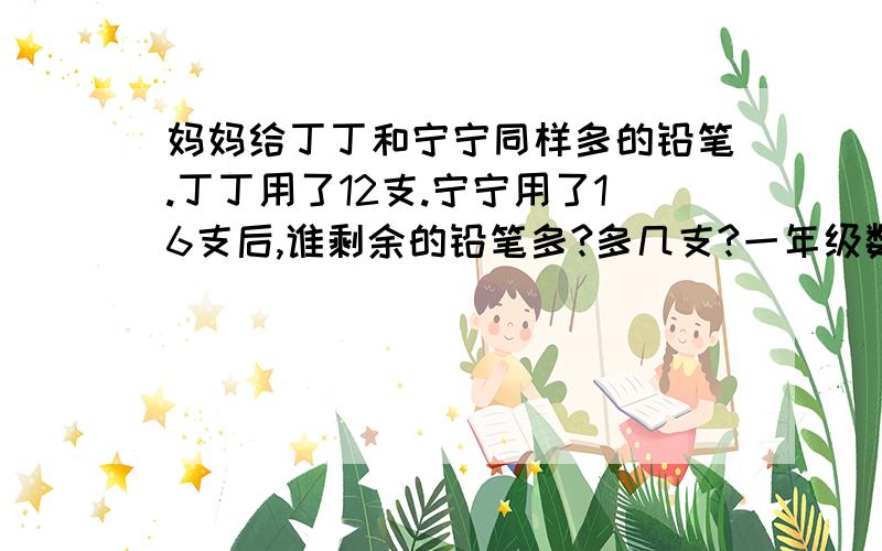 妈妈给丁丁和宁宁同样多的铅笔.丁丁用了12支.宁宁用了16支后,谁剩余的铅笔多?多几支?一年级数学题