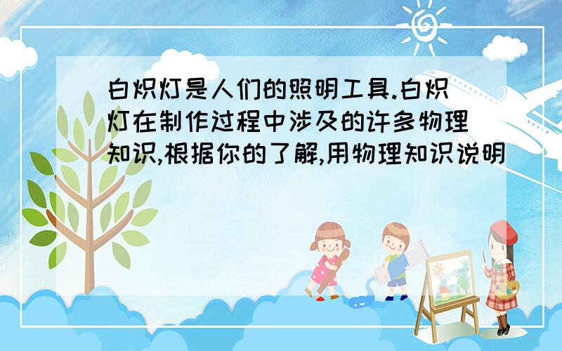 白炽灯是人们的照明工具.白炽灯在制作过程中涉及的许多物理知识,根据你的了解,用物理知识说明