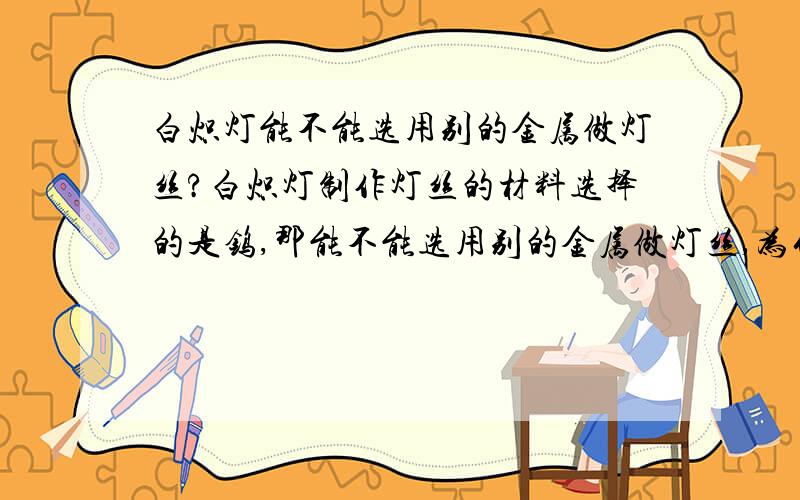 白炽灯能不能选用别的金属做灯丝?白炽灯制作灯丝的材料选择的是钨,那能不能选用别的金属做灯丝,为什么（请用物理知识回答,）